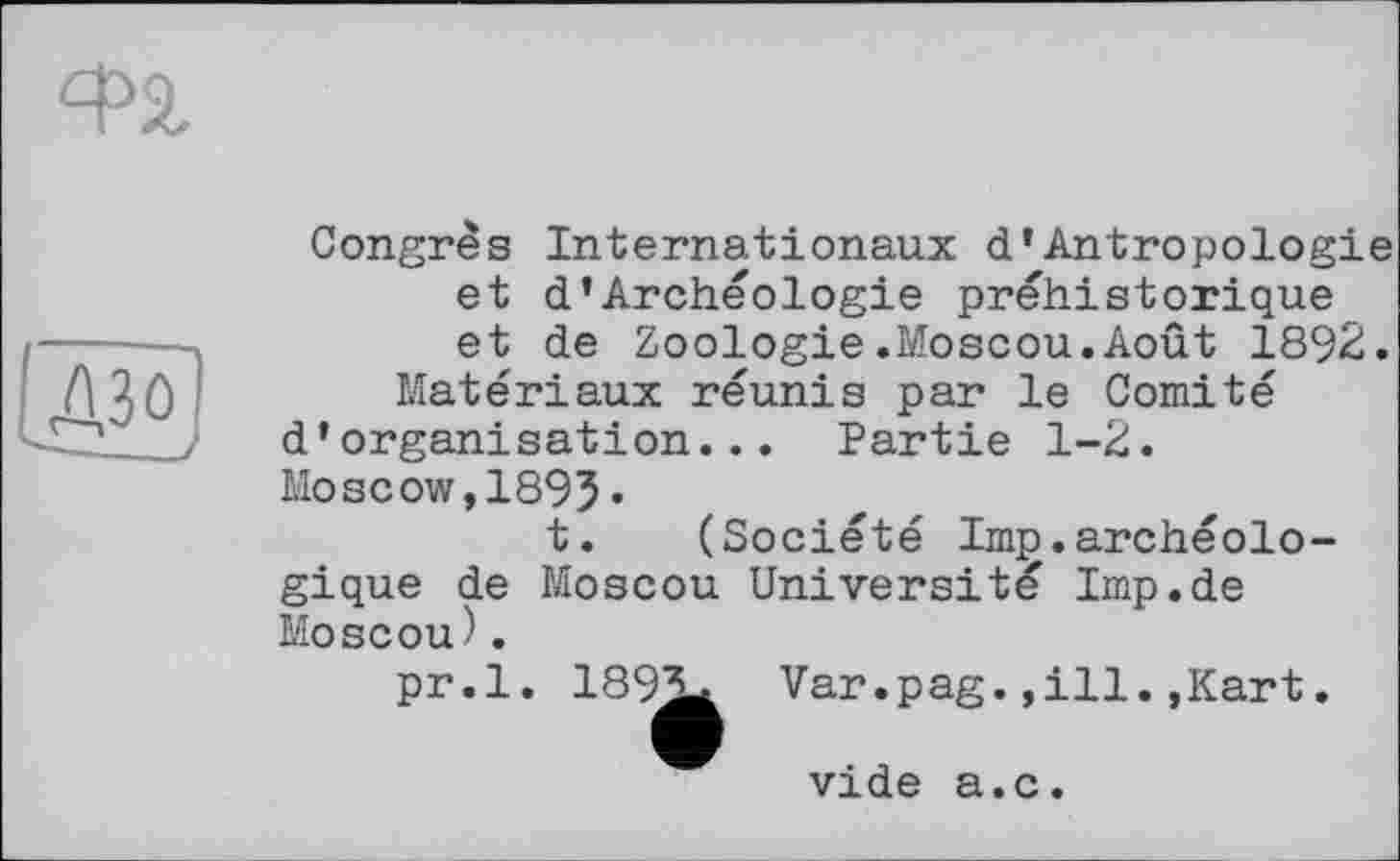 ﻿ФЗ,
A3 О
Congrès Internationaux d’Antropologie et d’Archéologie préhistorique et de Zoologie.Moscou.Août 1892.
Matériaux réunis par le Comité d’organisation... Partie 1-2.
Moscow,1895•
t. (Société lmp.archéologique de Moscou Université Imp.de Moscou).
pr.l. 1892* Var.pag.,ill.,Kart.
vide a.c.